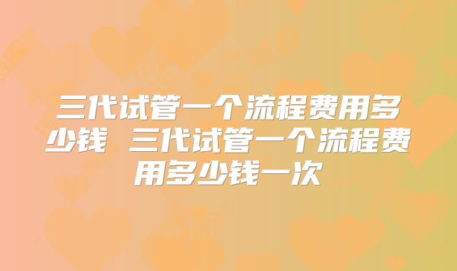三代试管一个流程费用多少钱 三代试管一个流程费用多少钱一次