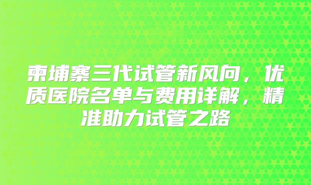 柬埔寨三代试管新风向，优质医院名单与费用详解，精准助力试管之路