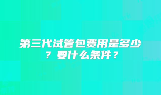 第三代试管包费用是多少？要什么条件？