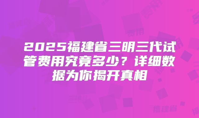 2025福建省三明三代试管费用究竟多少？详细数据为你揭开真相