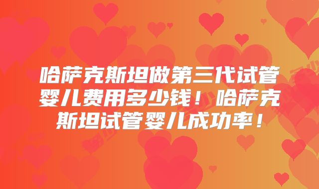 哈萨克斯坦做第三代试管婴儿费用多少钱！哈萨克斯坦试管婴儿成功率！
