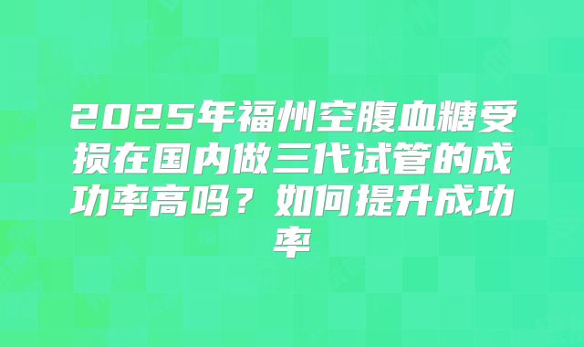 2025年福州空腹血糖受损在国内做三代试管的成功率高吗?如何提升成功率