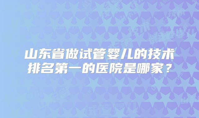 山东省做试管婴儿的技术排名第一的医院是哪家?