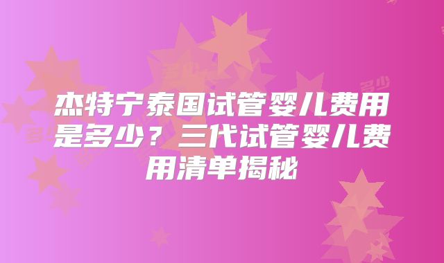 杰特宁泰国试管婴儿费用是多少？三代试管婴儿费用清单揭秘