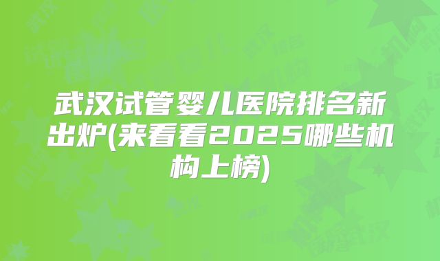 武汉试管婴儿医院排名新出炉(来看看2025哪些机构上榜)