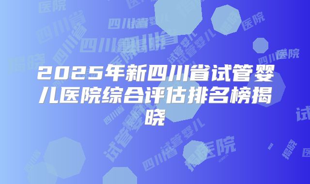 2025年新四川省试管婴儿医院综合评估排名榜揭晓