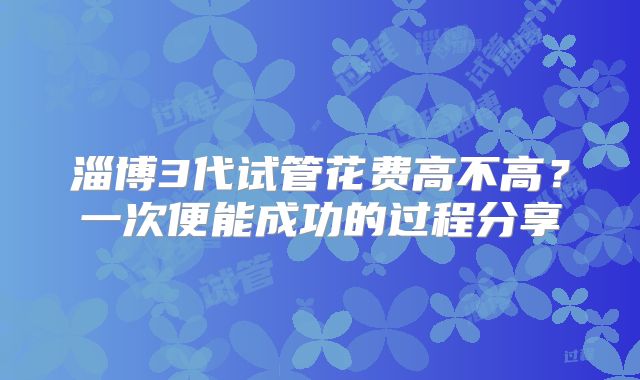 淄博3代试管花费高不高？一次便能成功的过程分享
