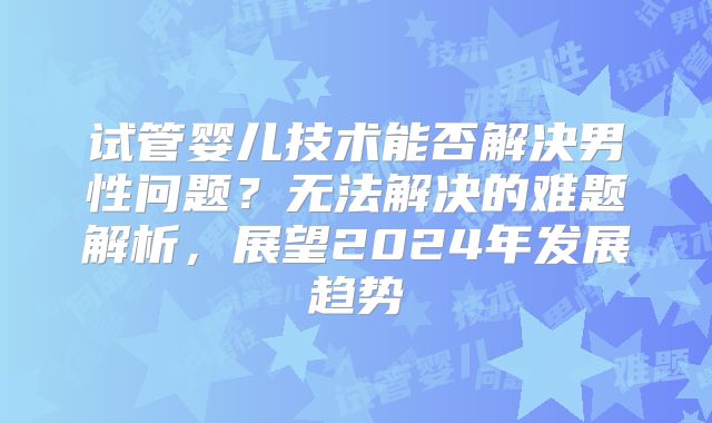 试管婴儿技术能否解决男性问题？无法解决的难题解析，展望2024年发展趋势