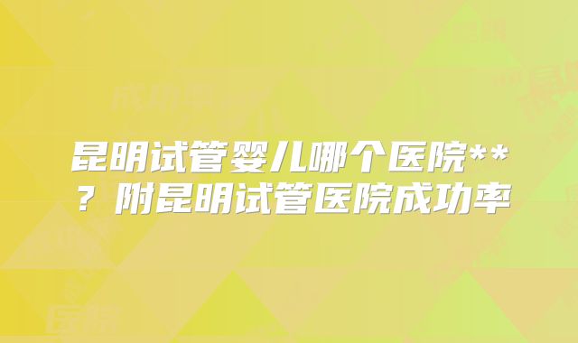 昆明试管婴儿哪个医院**？附昆明试管医院成功率
