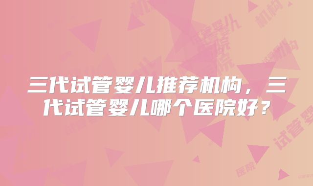 三代试管婴儿推荐机构，三代试管婴儿哪个医院好？