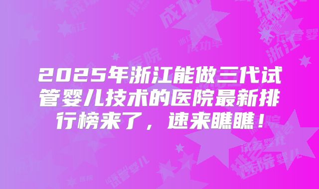 2025年浙江能做三代试管婴儿技术的医院最新排行榜来了，速来瞧瞧！