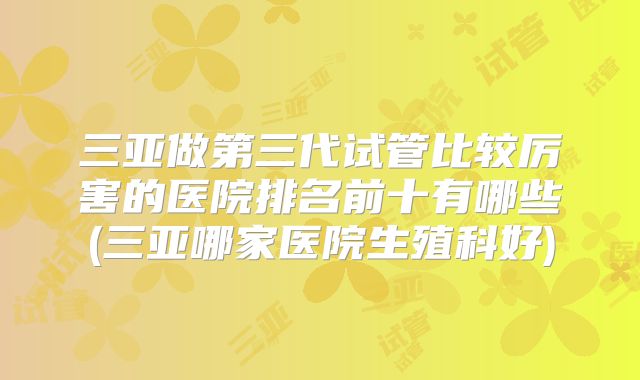 三亚做第三代试管比较厉害的医院排名前十有哪些(三亚哪家医院生殖科好)