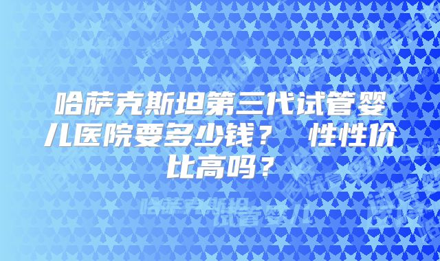 哈萨克斯坦第三代试管婴儿医院要多少钱？ 性性价比高吗？