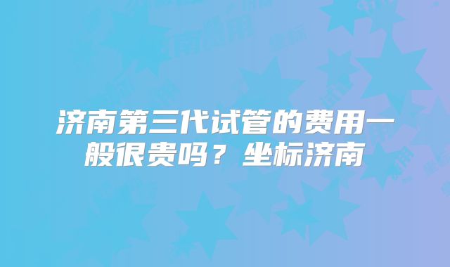 济南第三代试管的费用一般很贵吗？坐标济南