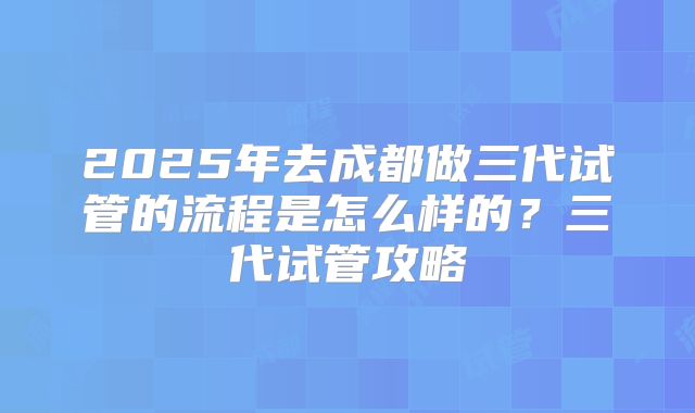 2025年去成都做三代试管的流程是怎么样的?三代试管攻略