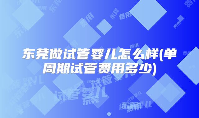 东莞做试管婴儿怎么样(单周期试管费用多少)