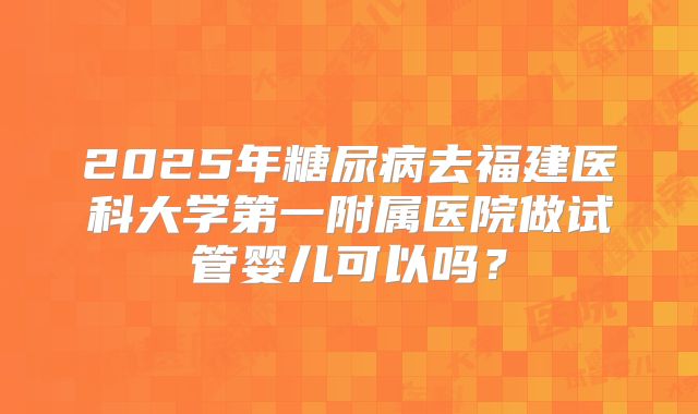 2025年糖尿病去福建医科大学第一附属医院做试管婴儿可以吗？