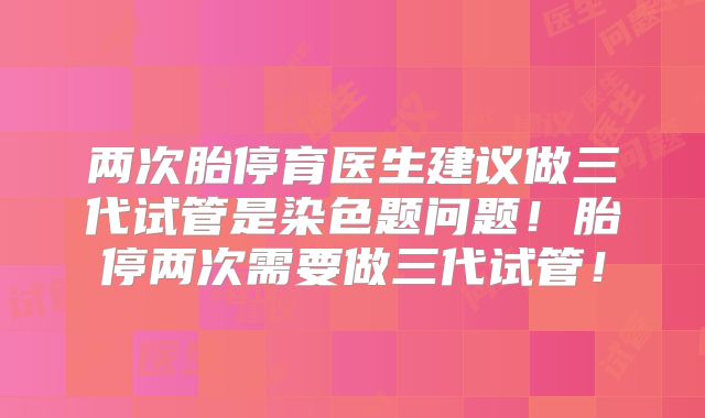 两次胎停育医生建议做三代试管是染色题问题！胎停两次需要做三代试管！