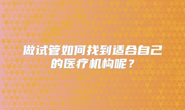 做试管如何找到适合自己的医疗机构呢？