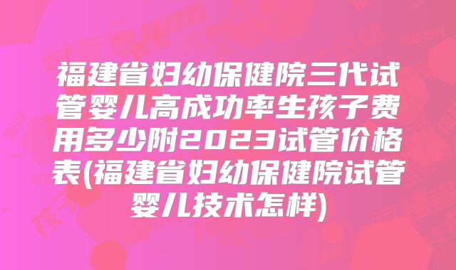福建省妇幼保健院三代试管婴儿高成功率生孩子费用多少附2023试管价格表(福建省妇幼保健院试管婴儿技术怎样)