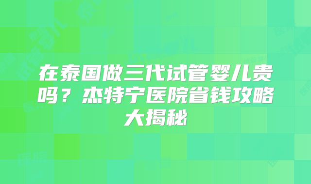 在泰国做三代试管婴儿贵吗？杰特宁医院省钱攻略大揭秘