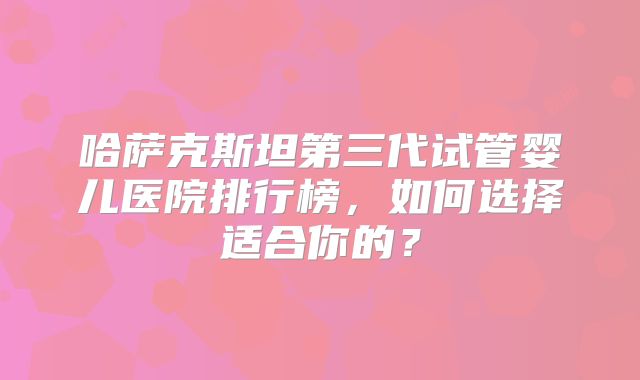 哈萨克斯坦第三代试管婴儿医院排行榜,如何选择适合你的?