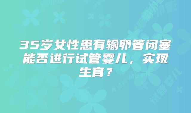 35岁女性患有输卵管闭塞能否进行试管婴儿，实现生育？