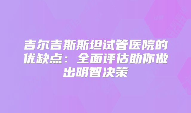 吉尔吉斯斯坦试管医院的优缺点：全面评估助你做出明智决策