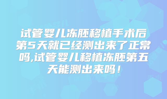 试管婴儿冻胚移植手术后第5天就已经测出来了正常吗,试管婴儿移植冻胚第五天能测出来吗!