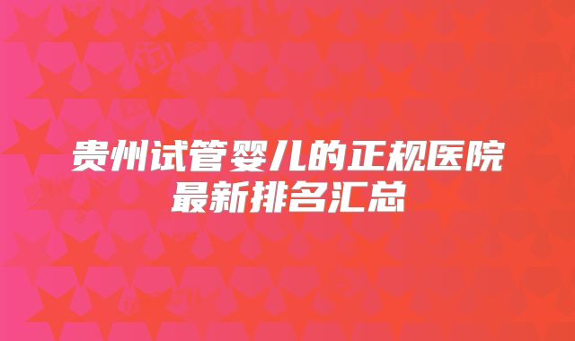 贵州试管婴儿的正规医院最新排名汇总