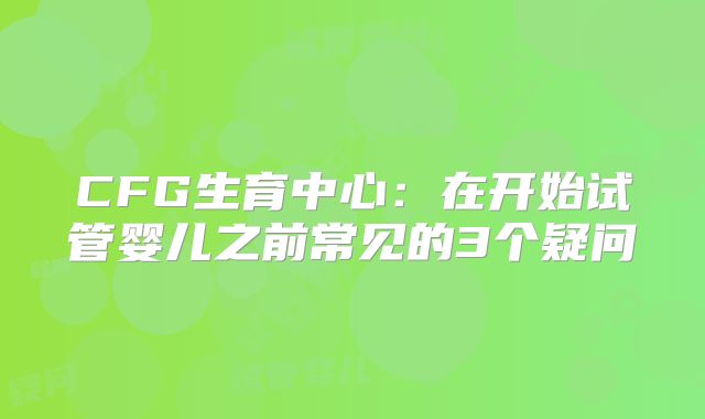 CFG生育中心：在开始试管婴儿之前常见的3个疑问