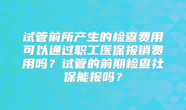试管前所产生的检查费用可以通过职工医保报销费用吗？试管的前期检查社保能报吗？