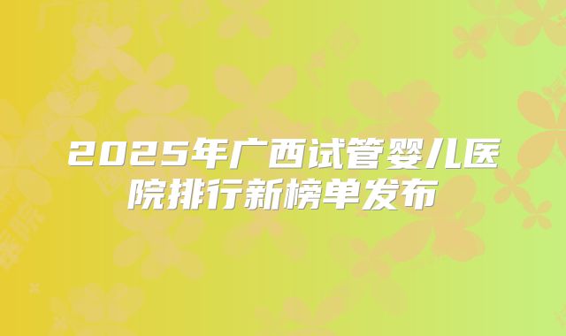 2025年广西试管婴儿医院排行新榜单发布