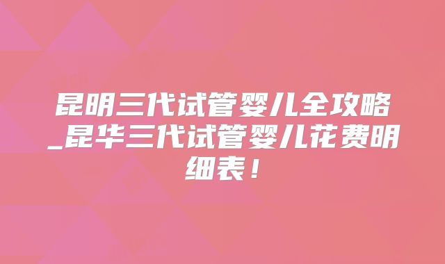 昆明三代试管婴儿全攻略_昆华三代试管婴儿花费明细表！