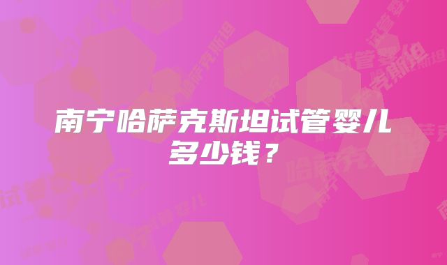 南宁哈萨克斯坦试管婴儿多少钱?