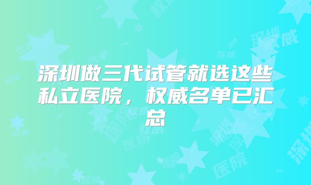 深圳做三代试管就选这些私立医院,权威名单已汇总