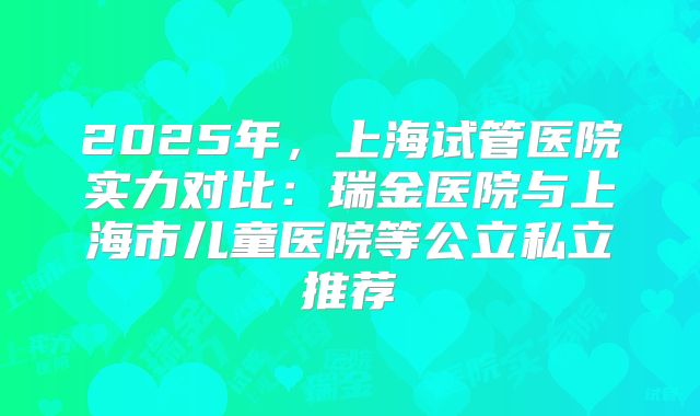 2025年，上海试管医院实力对比：瑞金医院与上海市儿童医院等公立私立推荐