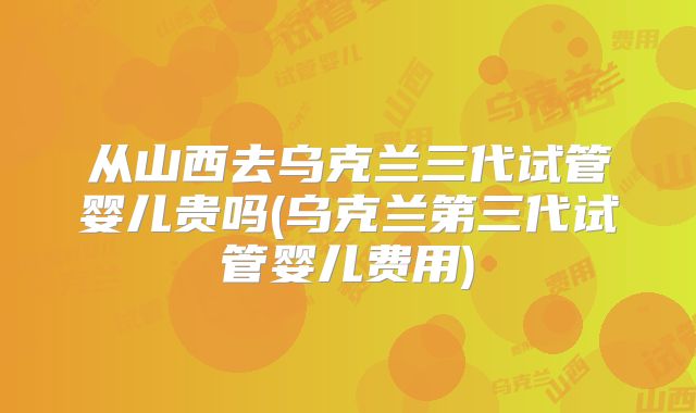 从山西去乌克兰三代试管婴儿贵吗(乌克兰第三代试管婴儿费用)
