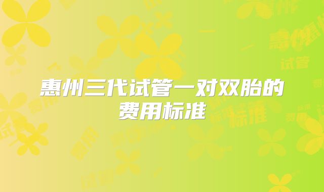 惠州三代试管一对双胎的费用标准