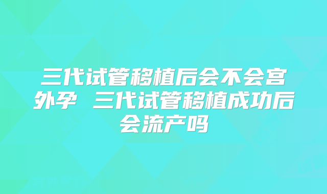 三代试管移植后会不会宫外孕 三代试管移植成功后会流产吗