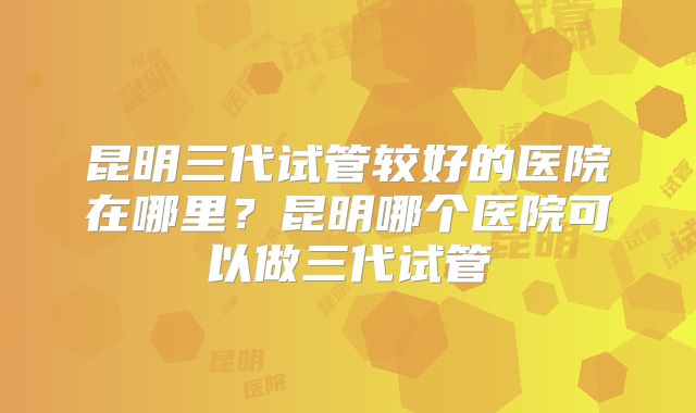 昆明三代试管较好的医院在哪里？昆明哪个医院可以做三代试管