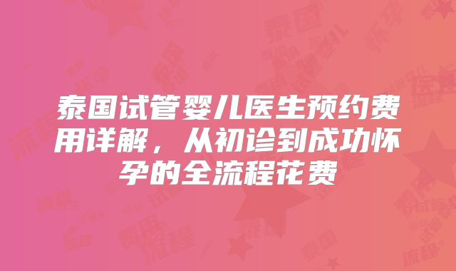泰国试管婴儿医生预约费用详解,从初诊到成功怀孕的全流程花费