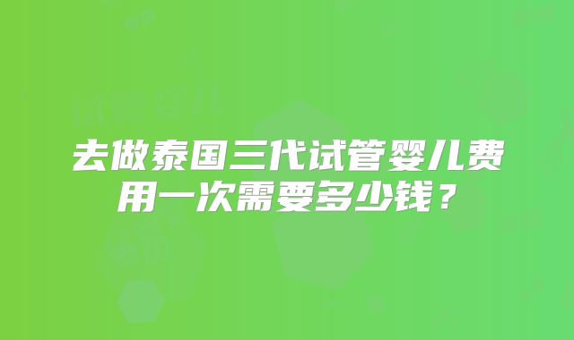 去做泰国三代试管婴儿费用一次需要多少钱？