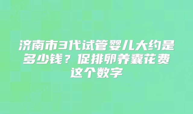 济南市3代试管婴儿大约是多少钱?促排卵养囊花费这个数字