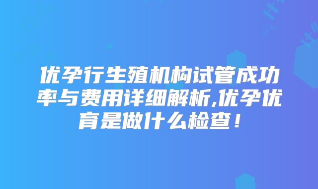 优孕行生殖机构试管成功率与费用详细解析,优孕优育是做什么检查！