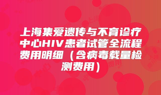 上海集爱遗传与不育诊疗中心HIV患者试管全流程费用明细（含病毒载量检测费用）
