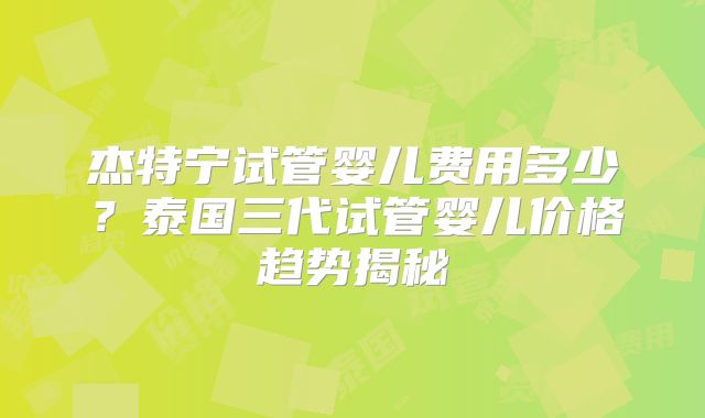 杰特宁试管婴儿费用多少？泰国三代试管婴儿价格趋势揭秘