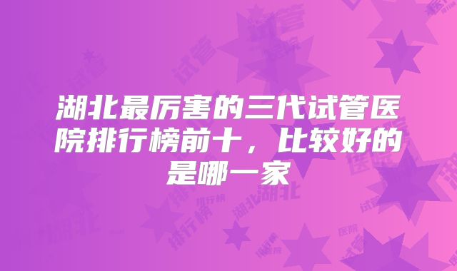 湖北最厉害的三代试管医院排行榜前十，比较好的是哪一家