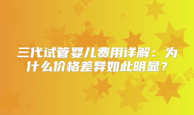 三代试管婴儿费用详解：为什么价格差异如此明显？