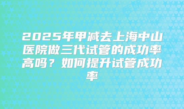 2025年甲减去上海中山医院做三代试管的成功率高吗？如何提升试管成功率